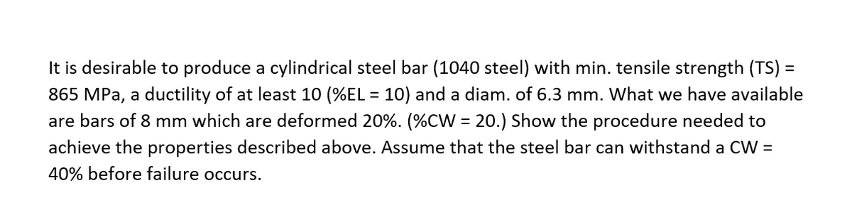 It is desirable to produce a cylindrical steel bar (1040 steel) with min. tensile strength (TS) =
865 MPa, a ductility of at least 10 (%EL = 10) and a diam. of 6.3 mm. What we have available
are bars of 8 mm which are deformed 20%. (%CW = 20.) Show the procedure needed to
achieve the properties described above. Assume that the steel bar can withstand a CW =
40% before failure occurs.