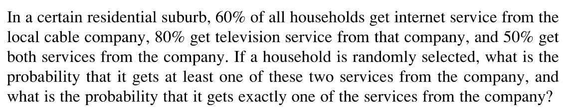 In a certain residential suburb, 60% of all households get internet service from the
local cable company, 80% get television service from that company, and 50% get
both services from the company. If a household is randomly selected, what is the
probability that it gets at least one of these two services from the company, and
what is the probability that it gets exactly one of the services from the company?
