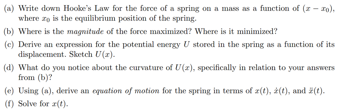 (a) Write down Hooke's Law for the force of a spring on a mass as a function of (x − xo),
where xo is the equilibrium position of the spring.
(b) Where is the magnitude of the force maximized? Where is it minimized?
(c) Derive an expression for the potential energy U stored in the spring as a function of its
displacement. Sketch U(x).
(d) What do you notice about the curvature of U(x), specifically in relation to your answers
from (b)?
(e) Using (a), derive an equation of motion for the spring in terms of x(t), i(t), and ä(t).
(f) Solve for x(t).