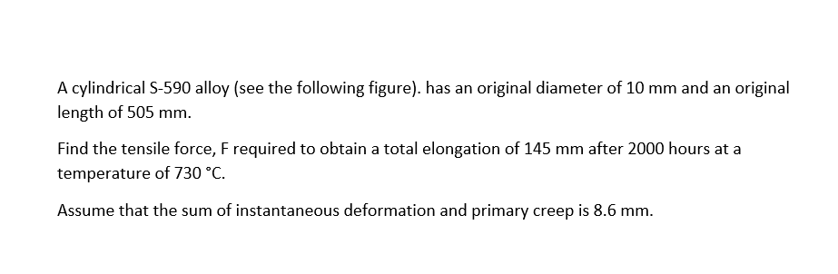 A cylindrical S-590 alloy (see the following figure). has an original diameter of 10 mm and an original
length of 505 mm.
Find the tensile force, F required to obtain a total elongation of 145 mm after 2000 hours at a
temperature of 730 °C.
Assume tha sum of instantaneous deformation and primary creep is 8.6 mm.