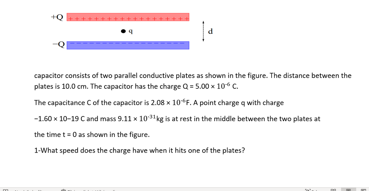 +Q +++++++ ++++++ ++++++
d
capacitor consists of two parallel conductive plates as shown in the figure. The distance between the
plates is 10.0 cm. The capacitor has the charge Q = 5.00 x 10-6 C.
The capacitance C of the capacitor is 2.08 x 10-6F. A point charge q with charge
-31
-1.60 x 10-19 C and mass 9.11 × 10 kg is at rest in the middle between the two plates at
the time t = 0 as shown in the figure.
1-What speed does the charge have when it hits one of the plates?
on
