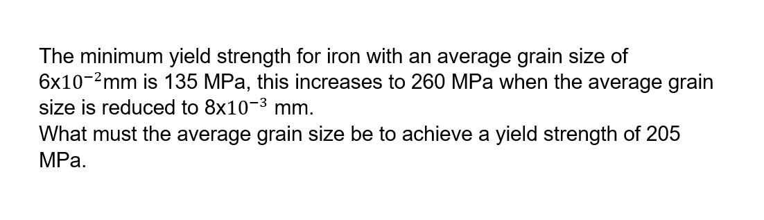 The minimum yield strength for iron with an average grain size of
6x10-²mm is 135 MPa, this increases to 260 MPa when the average grain
size is reduced to 8x10-³ mm.
What must the average grain size be to achieve a yield strength of 205
MPa.
