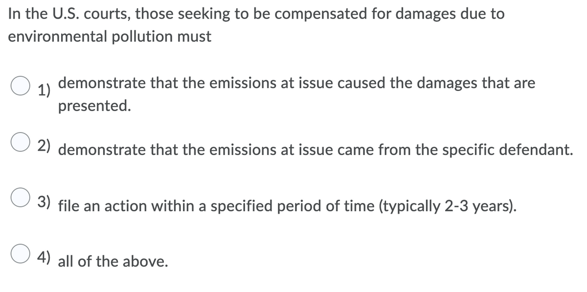 In the U.S. courts, those seeking to be compensated for damages due to
environmental pollution must
demonstrate that the emissions at issue caused the damages that are
1)
presented.
2) demonstrate that the emissions at issue came from the specific defendant.
3) file an action within a specified period of time (typically 2-3 years).
4) all of the above.
