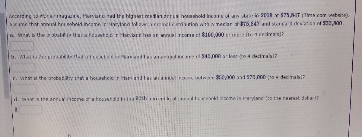 According to Money magazine, Maryland had the highest median annual household income of any state in 2018 at $75,847 (Time.com website).
Assume that annual household income in Maryland follows a normal distribution with a median of $75,847 and standard deviation of $33,800.
a. What is the probability that a household in Maryland has an annual income of $100,000 or more (to 4 decimals)?
b. What is the probability that a household in Maryland has an annual income of $40,000 or less (to 4 decimals)?
c. What is the probability that a household in Maryland has an annual income between $50,000 and $70,000 (to 4 decimals)?
d. What is the annual income of a household in the 90th percentile of annual household income in Maryland (to the nearest dollar)?
$4
