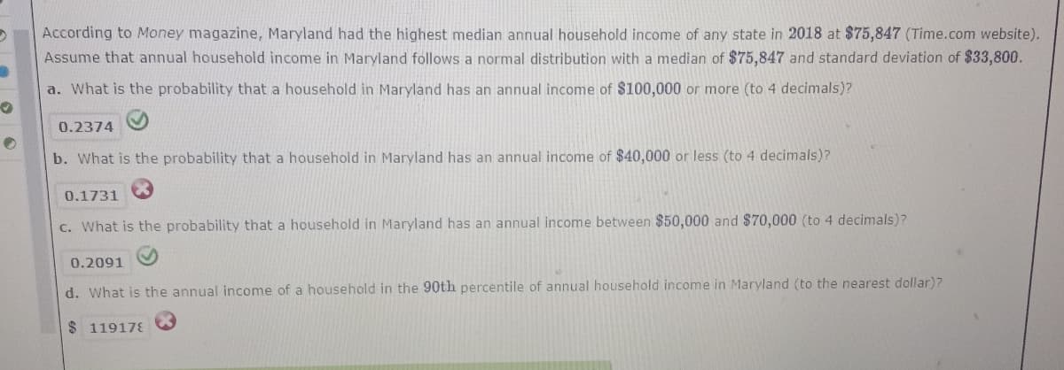 According to Money magazine, Maryland had the highest median annual household income of any state in 2018 at $75,847 (Time.com website).
Assume that annual household income in Maryland follows a normal distribution with a median of $75,847 and standard deviation of $33,800.
a. What is the probability that a household in Maryland has an annual income of $100,000 or more (to 4 decimals)?
0.2374
b. What is the probability that a household in Maryland has an annual income of $40,000 or less (to 4 decimals)?
0.1731
c. What is the probability that a household in Maryland has an annual income between $50,000 and $70,000 (to 4 decimals)?
0.2091
d. What is the annual income of a household in the 90th percentile of annual household income in Maryland (to the nearest dollar)?
$ 119178
