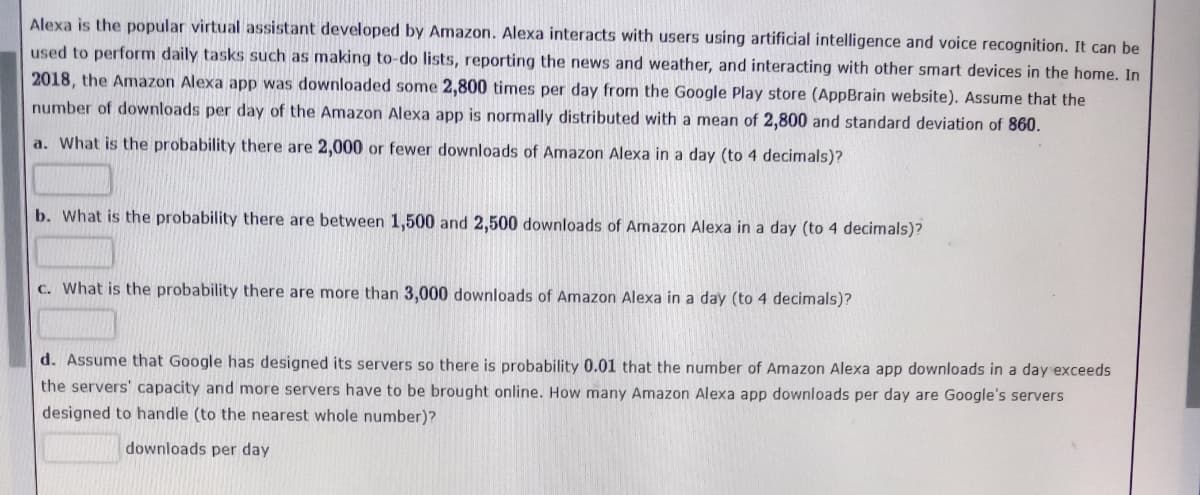 Alexa is the popular virtual assistant developed by Amazon. Alexa interacts with users using artificial intelligence and voice recognition. It can be
used to perform daily tasks such as making to-do lists, reporting the news and weather, and interacting with other smart devices in the home. In
2018, the Amazon Alexa app was downloaded some 2,800 times per day from the Google Play store (AppBrain website). Assume that the
number of downloads per day of the Amazon Alexa app is normally distributed with a mean of 2,800 and standard deviation of 860.
a. What is the probability there are 2,000 or fewer downloads of Amazon Alexa in a day (to 4 decimals)?
b. What is the probability there are between 1,500 and 2,500 downloads of Amazon Alexa in a day (to 4 decimals)?
C. What is the probability there are more than 3,000 downloads of Amazon Alexa in a day (to 4 decimals)?
d. Assume that Google has designed its servers so there is probability 0.01 that the number of Amazon Alexa app downloads in a day exceeds
the servers' capacity and more servers have to be brought online. How many Amazon Alexa app downloads per day are Google's servers
designed to handle (to the nearest whole number)?
downloads per day

