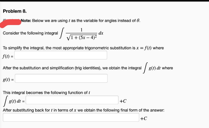 Problem 8.
Note: Below we are using t as the variable for angles instead of 0.
1
dx
VI+ (5x – 4)²
Consider the following integral
To simplify the integral, the most appropriate trigonometric substitution is x = f(t) where
f(1) |
After the substitution and simplification (trig identities), we obtain the integral / g(t) dt where
g(1):
This integral becomes the following function of t
g(t) dt =|
+C
After substituting back for t in terms of x we obtain the following final form of the answer:
+C
