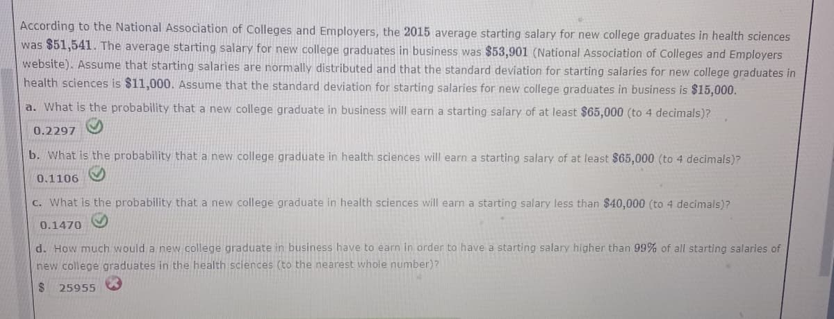 According to the National Association of Colleges and Employers, the 2015 average starting salary for new college graduates in health sciences
was $51,541. The average starting salary for new college graduates in business was $53,901 (National Association of Colleges and Employers
website). Assume that starting salaries are normally distributed and that the standard deviation for starting salaries for new college graduates in
health sciences is $11,000. Assume that the standard deviation for starting salaries for new college graduates in business is $15,000.
a. What is the probability that a new college graduate in business will earn a starting salary of at least $65,000 (to 4 decimals)?
0.2297
b. What is the probability that a new college graduate in health sciences will earn a starting salary of at least $65,000 (to 4 decimals)?
0.1106
c. What is the probability that a new college graduate in health sciences will earn a starting salary less than $40,000 (to 4 decimals)?
0.1470
d. How much would a new college graduate in business have to earn in order to have a starting salary higher than 99% of all starting salaries of
new college graduates in the health sciences (to the nearest whole number)?
$4
25955
