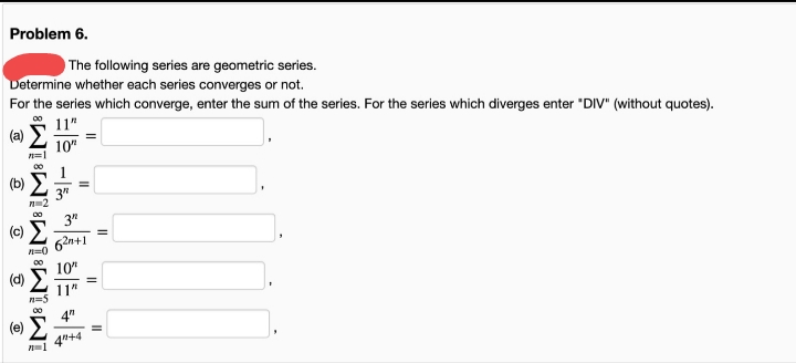 Problem 6.
The following series are geometric series.
Determine whether each series converges or not.
For the series which converge, enter the sum of the series. For the series which diverges enter "DIV" (without quotes).
11"
(a) E
10"
(b)
3"
3"
62n+1
10"
(d)
11"
4"
4"+4
