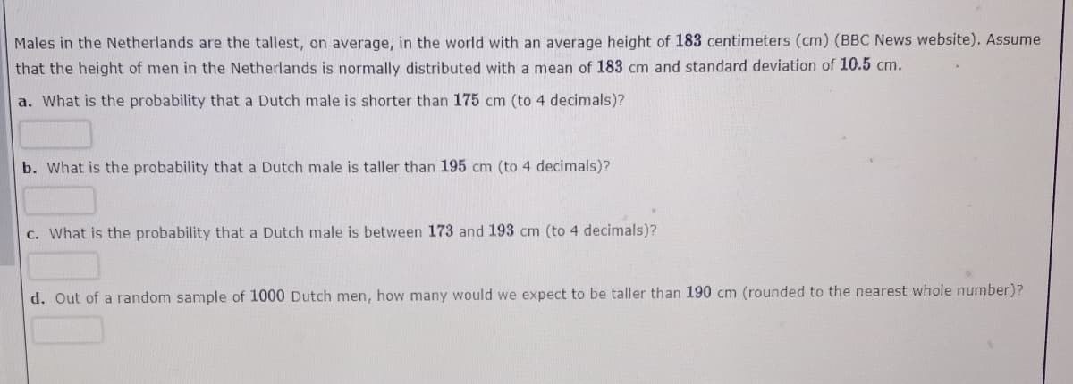 Males in the Netherlands are the tallest, on average, in the world with an average height of 183 centimeters (cm) (BBC News website). Assume
that the height of men in the Netherlands is normally distributed with a mean of 183 cm and standard deviation of 10.5 cm.
a. What is the probability that a Dutch male is shorter than 175 cm (to 4 decimals)?
b. What is the probability that a Dutch male is taller than 195 cm (to 4 decimals)?
C. What is the probability that a Dutch male is between 173 and 193 cm (to 4 decimals)?
d. Out of a random sample of 1000 Dutch men, how many would we expect to be taller than 190 cm (rounded to the nearest whole number)?
