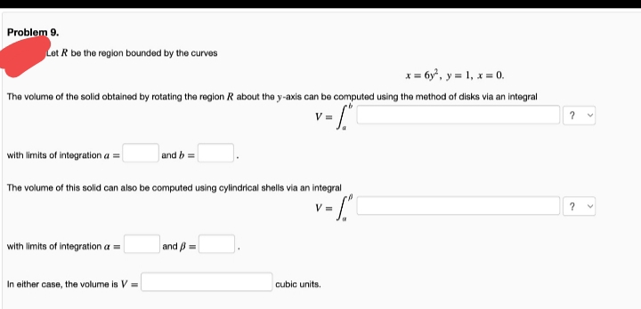 Problem 9.
Let R be the region bounded by the curves
x = 6y, y = 1, x = 0.
The volume of the solid obtained by rotating the region R about the y-axis can be computed using the method of disks via an integral
with limits of integration a =
and b =
The volume of this solid can also be computed using cylindrical shells via an integral
V =
with limits of integration a =
and B =
In either case, the volume is V =
cubic units.
