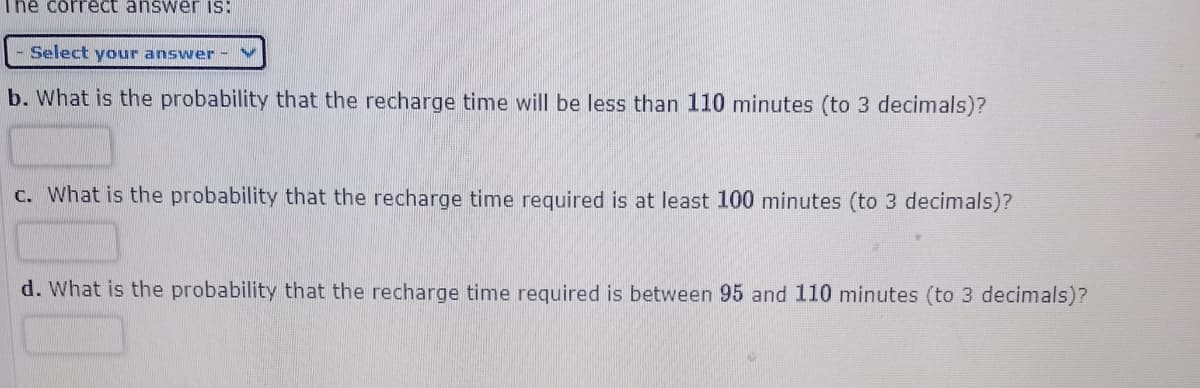 The correct answer IS:
Select your answer
b. What is the probability that the recharge time will be less than 110 minutes (to 3 decimals)?
c. What is the probability that the recharge time required is at least 100 minutes (to 3 decimals)?
d. What is the probability that the recharge time required is between 95 and 110 minutes (to 3 decimals)?
