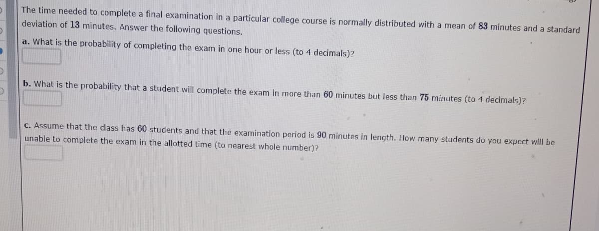 The time needed to complete a final examination in a particular college course is normally distributed with a mean of 83 minutes and a standard
deviation of 13 minutes. Answer the following questions.
a. What is the probability of completing the exam in one hour or less (to 4 decimals)?
b. What is the probability that a student will complete the exam in more than 60 minutes but less than 75 minutes (to 4 decimals)?
C. Assume that the class has 60 students and that the examination period is 90 minutes in length. How many students do you expect will be
unable to complete the exam in the allotted time (to nearest whole number)?
