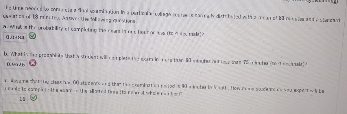 The time needed to complete a final examination in a particular college course is normally distributed with a mean of 83 minutes and a standard
deviation of 13 minutes. Answer the following questions.
a. What is the probability of completing the exam in one hour or less (to 4 decimals)?
0.0384
b. What is the probability that a student will complete the exam in more than 60 minutes but less than 75 minutes (to 4 decimals)?
0.9626
C. Assume that the class has 60 students and that the examination period is 90 minutes in length. How many students do you expect will be
unable to complete the exam in the allotted time (to nearest whole number)?
18
