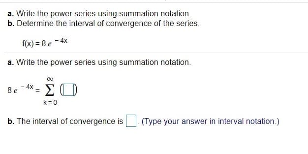 a. Write the power series using summation notation.
b. Determine the interval of convergence of the series.
f(x) = 8 e - 4x
a. Write the power series using summation notation.
00
8 e - 4X = E O
k = 0
b. The interval of convergence is
(Type your answer in interval notation.)
