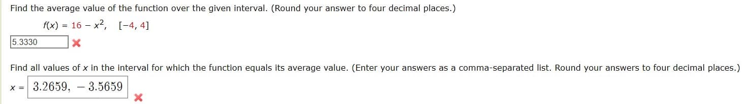 Find the average value of the function over the given interval. (Round your answer to four decimal places.)
f(x) = 16 - x2, [-4, 4]
5.3330
Find all values of x in the interval for which the function equals its average value. (Enter your answers as a comma-separated list. Round your answers to four decimal places.)
x = 3.2659, - 3.5659
