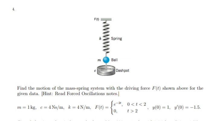 Spring
Ball
Dashpot
Find the motion of the mass-spring system with the driving force F(t) shown above for the
given data. [Hint: Read Forced Oscillations notes.]
Se-", 0<t<2
1 kg, c= 4 Ns/m, k = 4 N/m, F(t) =
y(0) = 1, y/(0) = -1.5.
m=
0,
t > 2
