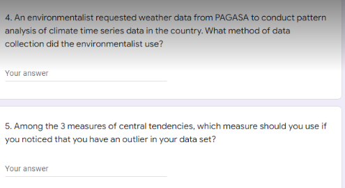 4. An environmentalist requested weather data from PAGASA to conduct pattern
analysis of climate time series data in the country. What method of data
collection did the environmentalist use?
Your answer
5. Among the 3 measures of central tendencies, which measure should you use if
you noticed that you have an outlier in your data set?
Your answer
