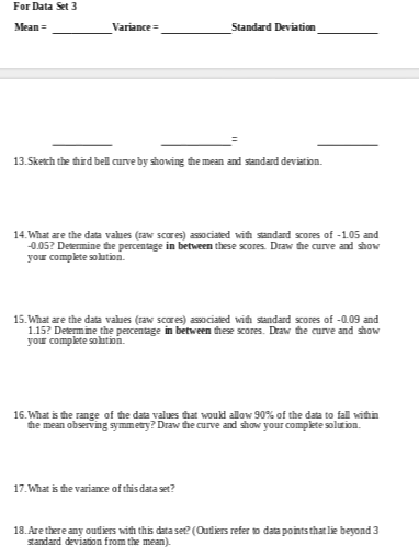 For Data Set 3
Mean =
Variance =
Standard Deviation
13.Sketh the third bell curve by showing the mean and sandard deviation.
14. What are the data values (raw scores) associated with sandard scores of -1.05 and
-0.05? Determine the percentage in between these scores. Draw the curve ad show
your complete solution.
15.What are the data values (raw scares) associated with standard scores of -0.09 and
1.15? Determine the percentage in between these scores. Draw the curve and show
your complete sohtion.
16. What is the range of the data values that woukd allow 90% of the data to fall within
the mean observing symmetry? Draw the curve and show your complete solution.
17. What is the variance of this data set?
18.Are there any outiers with this data set? (Outliers refer o data points that lie beyond 3
standard deviation from the mean).
