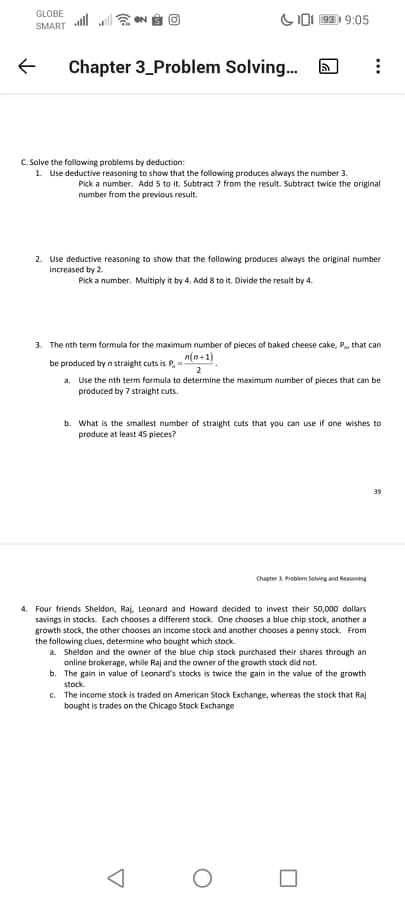 GLOBE
COI 93 9:05
SMART
Chapter 3_Problem Solving.
C. Solve the following problems by deduction:
1. Use deductive reasoning to show that the following produces always the number 3.
Pick a number. Add 5 to it. Subtract 7 from the result. Subtract twice the original
number from the previous result.
2. Use deductive reasoning to show that the following produces always the original number
Increased by 2.
Pick a number. Multiply it by 4. Add 8 to it. Divide the result by 4.
3. The nth term formula for the maximum number of pieces of baked cheese cake, P, that can
n(n+1)
be produced by n straight cuts is P, =
2
a. Use the nth term formula to determine the maximum number of pieces that can be
produced by 7 straight cuts.
b. What is the smallest number of straight cuts that you can use if one wishes to
produce at least 45 pieces?
Chapter 1 Problem Solvng and Reasoning
4. Four friends Sheldon, Raj, Leonard and Howard decided to invest their 50,000 dollars
savings in stocks. Each chooses a different stock. One chooses a blue chip stock, another a
growth stock, the other chooses an income stock and another chooses a penny stock. From
the following clues, determine who bought which stock.
a. Sheldon and the owner of the blue chip stock purchased their shares through an
online brokerage, while Raj and the owner of the growth stock did not.
b. The gain in value of Leonard's stocks is twice the gain in the value of the growth
stock.
c. The income stock is traded on American Stock Exchange, whereas the stock that Raj
bought is trades on the Chicago Stock Exchange
