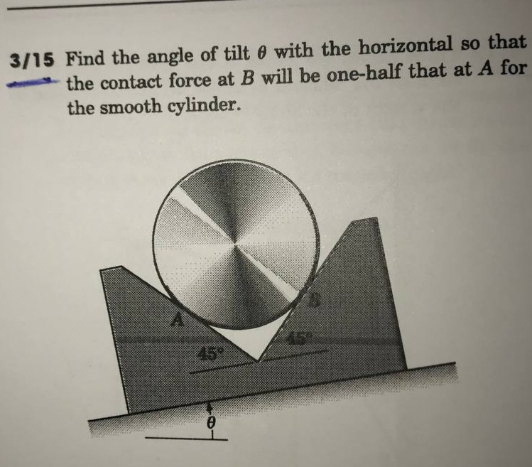 3/15 Find the angle of tilt e with the horizontal so that
the contact force at B will be one-half that at A for
the smooth cylinder.
45
45
