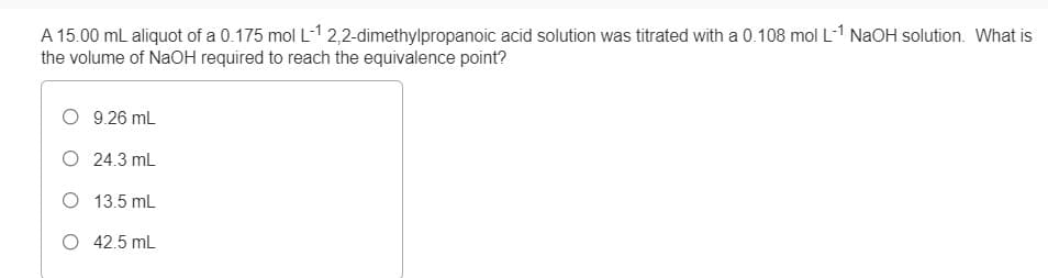 A 15.00 mL aliquot of a 0.175 mol L-1 2,2-dimethylpropanoic acid solution was titrated with a 0.108 mol L-1 NaOH solution. What is
the volume of NaOH required to reach the equivalence point?
O 9.26 mL
O 24.3 mL
O 13.5 mL
O 42.5 mL
