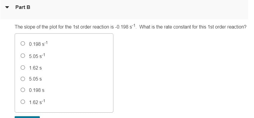 Part B
The slope of the plot for the 1st order reaction is -0.198 s1. What is the rate constant for this 1st order reaction?
O 0.198 s-1
O 5.05 s-1
O 1.62 s
5.05 s
O 0.198 s
O 1.62 s-1
