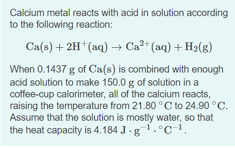Calcium metal reacts with acid in solution according
to the following reaction:
Ca(s) + 2H†(aq) → Ca²+ (aq) + H2(g)
When 0.1437 g of Ca(s) is combined with enough
acid solution to make 150.0 g of solution in a
coffee-cup calorimeter, all of the calcium reacts,
raising the temperature from 21.80 °C to 24.90 °C.
Assume that the solution is mostly water, so that
the heat capacity is 4.184 J · g-1.°C-1.
