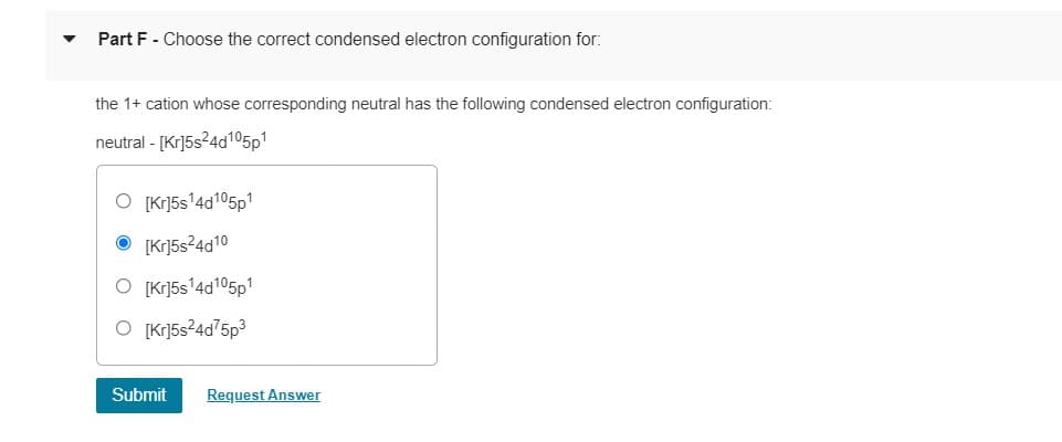 Part F - Choose the correct condensed electron configuration for:
the 1+ cation whose corresponding neutral has the following condensed electron configuration:
neutral - [Kr]5s24d105p1
O [Kr]5s'4d105p1
O [Kr]5s?4d10
O [Kr]5s'4d105p1
O [Kr]5s²4d75p3
Submit
Request Answer
