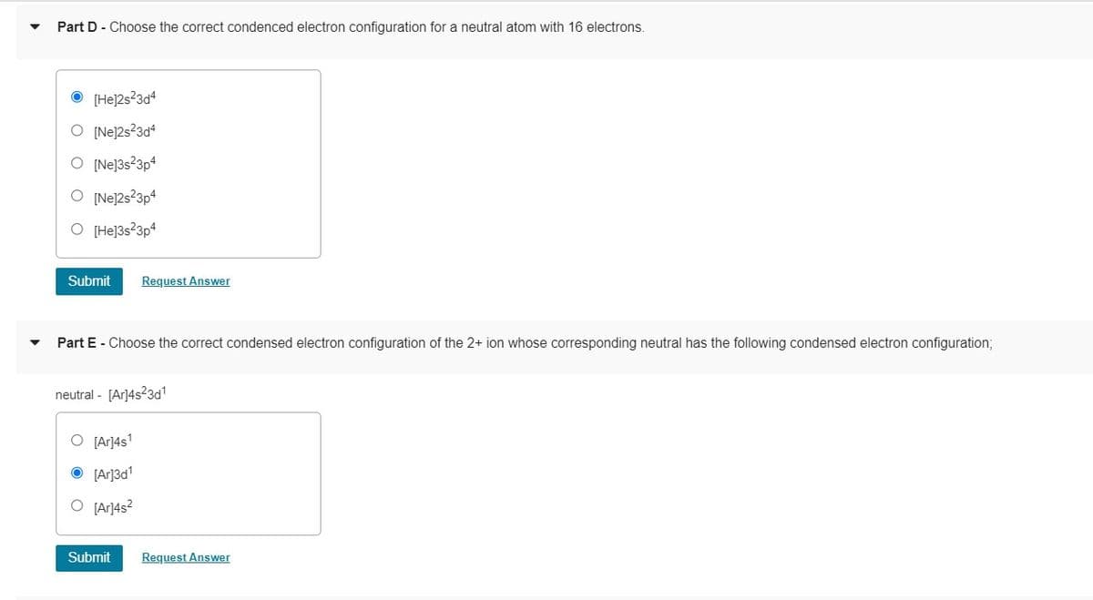 Part D - Choose the correct condenced electron configuration for a neutral atom with 16 electrons.
[He]2s23d4
O [Nej2s?3d4
O [Ne]3s?3p4
O [Ne]2s23p4
O [He]3s?3p4
Submit
Request Answer
Part E - Choose the correct condensed electron configuration of the 2+ ion whose corresponding neutral has the following condensed electron configuration;
neutral - [Ar]4s23d1
O [Ar]4s'
O [Ar]3d1
O [Ar]4s?
Submit
Request Answer
