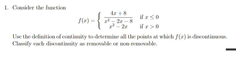 1. Consider the function
4.x + 8
{
if x < 0
f(x) =
x²
2.x – 8
x² – 2x
if x > 0
Use the definition of continuity to determine all the points at which f(x) is discontinuous.
Classify each discontinuity as removable or non-removable.
