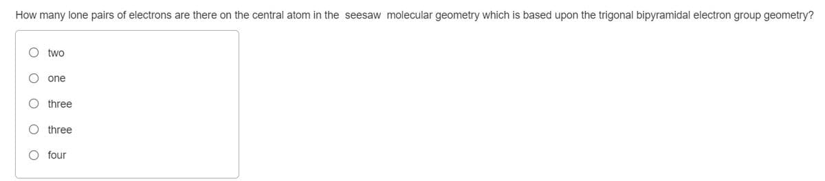 How many lone pairs of electrons are there on the central atom in the seesaw molecular geometry which is based upon the trigonal bipyramidal electron group geometry?
O two
one
three
O three
O four
O O O O O
