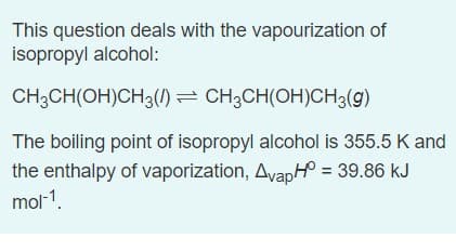This question deals with the vapourization of
isopropyl alcohol:
CH3CH(OH)CH3(/) = CH3CH(OH)CH3(g)
The boiling point of isopropyl alcohol is 355.5 K and
the enthalpy of vaporization, AvapH = 39.86 kJ
mol-1.
