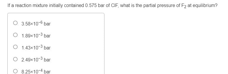 If a reaction mixture initially contained 0.575 bar of CIF, what is the partial pressure of F2 at equilibrium?
O 3.58x10-6 bar
O 1.89x10-3 bar
O 1.43x10-3 bar
O 2.49x10-3 bar
8.25x10-4 bar

