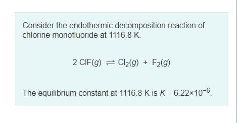 Consider the endothermic decomposition reaction of
chlorine monofluoride at 1116.8 K.
2 CIF(g) = Ch(g) + F2(g)
The equilibrium constant at 1116.8 K is K = 6.22x10-6
