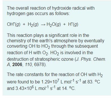 The overall reaction of hydroxide radical with
hydrogen gas occurs as follows:
OH(g) + H2(g) → H20(g) + H'(g)
This reaction plays a significant role in the
chemistry of the earth's atmosphere by eventually
converting OH to HO2 through the subsequent
reaction of H with 02. HO2 is involved in the
destruction of stratospheric ozone (J. Phys. Chem.
A, 2006, 110, 6978).
The rate constants for the reaction of OH with H2
were found to be 1.29x107 L mol-1 s-1 at 83. °C
and 3.43x106 L mol-1 s-1 at 14. °C.
