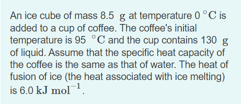 An ice cube of mass 8.5 g at temperature 0 °C is
added to a cup of coffee. The coffee's initial
temperature is 95 °C and the cup contains 130 g
of liquid. Assume that the specific heat capacity of
the coffee is the same as that of water. The heat of
fusion of ice (the heat associated with ice melting)
is 6.0 kJ mol.
