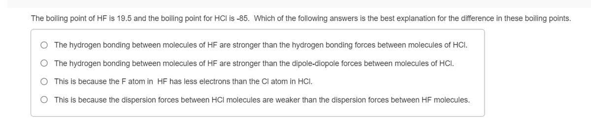 The boiling point of HF is 19.5 and the boiling point for HCI is -85. Which of the following answers is the best explanation for the difference in these boiling points.
The hydrogen bonding between molecules of HF are stronger than the hydrogen bonding forces between molecules of HCI.
O The hydrogen bonding between molecules of HF are stronger than the dipole-diopole forces between molecules of HCI.
O This is because the F atom in HF has less electrons than the Cl atom in HCI.
This is because the dispersion forces between HCI molecules are weaker than the dispersion forces between HF molecules.
