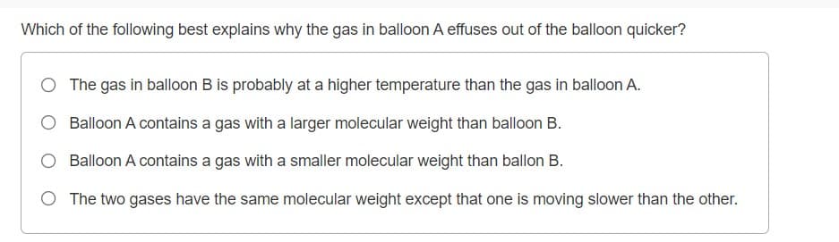 Which of the following best explains why the gas in balloon A effuses out of the balloon quicker?
O The gas in balloon B is probably at a higher temperature than the gas in balloon A.
Balloon A contains a gas with a larger molecular weight than balloon B.
O Balloon A contains a gas with a smaller molecular weight than ballon B.
O The two gases have the same molecular weight except that one is moving slower than the other.
