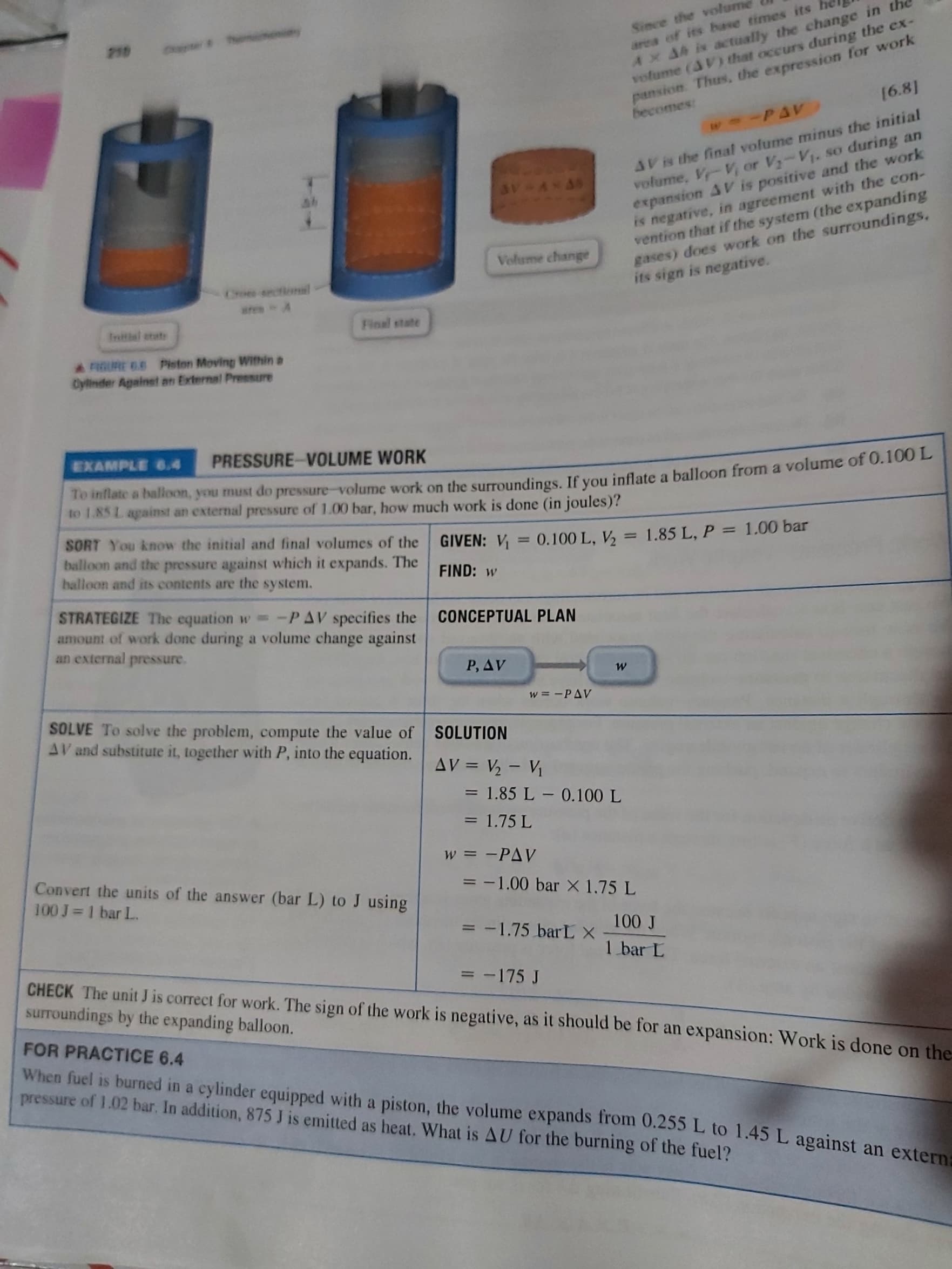 Since the volume
area of its base times its
Ax AA is actually the change in the
volume (AV) that occurs during the ex-
pansion. Thus, the expression for work
AV is the final volume minus the initial
volume, V-V, or V-V1. so during an
expansion AV is positive and the work
is negative, in agreement with the con-
vention that if the system (the expanding
gases) does work on the surroundings,
its sign is negative.
Volume change
Choes sectional
Intial etate
Final state
A RIGURE 6.6 Piston Moving Within a
Cylinder Against an External Pressure
EXAMPLE 6.4
PRESSURE-VOLUME WORK
ae a haon, you must do pressure-volume work on the surroundings, If vou inflate a balloon from a volume of 0.100 L
to 1.85 L against an external pressure of 1.00 bar, how much work is done (in joules)?
SORT You know the initial and final volumes of the
balloon and the pressure against which it expands. The
halloon and its contents are the system.
GIVEN: V = 0.100 L, V, = 1.85 L, P = 1.00 bar
%3D
FIND: w
STRATEGIZE The equation w -PAV specifies the CONCEPTUAL PLAN
amount of work done during a volume change against
an external pressure.
P, AV
SOLVE To solve the problem, compute the value of SOLUTION
AV and substitute it, together with P, into the equation.
%3D
= 1.85 L – 0.100 L
= 1.75 L
w = -PAV
Convert the units of the answer (bar L) to J using
100 J 1 bar L.
= -1.00 bar X 1.75 L
f 00
1 bar L
3 -1.75 barL X
CHECK The unit J is correct for work. The sign of the work is negative, as it should be for an expansion: Work is done on the
surroundings by the expanding balloon.
= -175 J
FOR PRACTICE 6.4
When fuel is burned in a cylinder equipped with a piston, the volume expands from 0.255 L to 1.45L against an extern
pressure of 1.02 bar. In addition, 875 J is emitted as heat. What is AU for the burning of the fuel?
