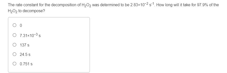 The rate constant for the decomposition of H2O2 was determined to be 2.83x10-2 s-1. How long will it take for 97.9% of the
H2O2 to decompose?
O 0
O 7.31×10-3 s
O 137 s
O 24.5 s
O 0.751 s
