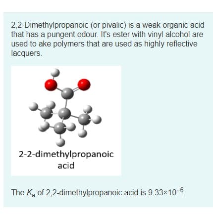 2,2-Dimethylpropanoic (or pivalic) is a weak organic acid
that has a pungent odour. It's ester with vinyl alcohol are
used to ake polymers that are used as highly reflective
lacquers.
2-2-dimethylpropanoic
acid
The Ka of 2,2-dimethylpropanoic acid is 9.33x10-6.
