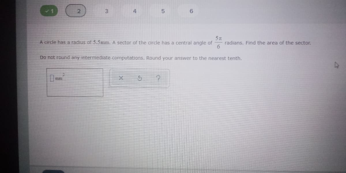 2.
3
4
6.
A circle has a radius of 5.5mm. A sector of the circle has a central angle of
radians. Find the area of the sector.
6.
Do not round any intermediate computations. Round your answer to the nearest tenth.
2.
