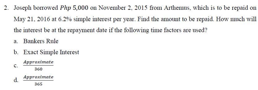2. Joseph borowed Php 5,000 on November 2, 2015 from Arthemus, which is to be repaid on
May 21, 2016 at 6.2% simple interest per year. Find the amount to be repaid. How much will
the interest be at the repayment date if the following time factors are used?
a. Bankers Rule
b. Exact Simple Interest
Approximate
c.
360
Approximate
d.
365
