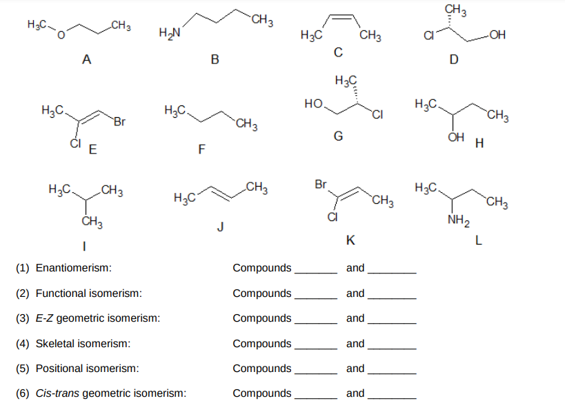 CH3
"CH3
H;C.
CH3
H3C
CH3
OH
D
A
H3C
но.
H;C.
H3C.
H3C.
CI
CH3
Br
CH3
G
ÓH
ČI E
F
CH3
Br
H3C.
H3C
CH3
H;C
CH3
CH3
CI
NH2
ČH3
J
K
L
Compounds
and
(1) Enantiomerism:
Compounds
and
(2) Functional isomerism:
Compounds
and
(3) E-Z geometric isomerism:
Compounds
and
(4) Skeletal isomerism:
Compounds
and
(5) Positional isomerism:
Compounds
and
(6) Cis-trans geometric isomerism:
O..
