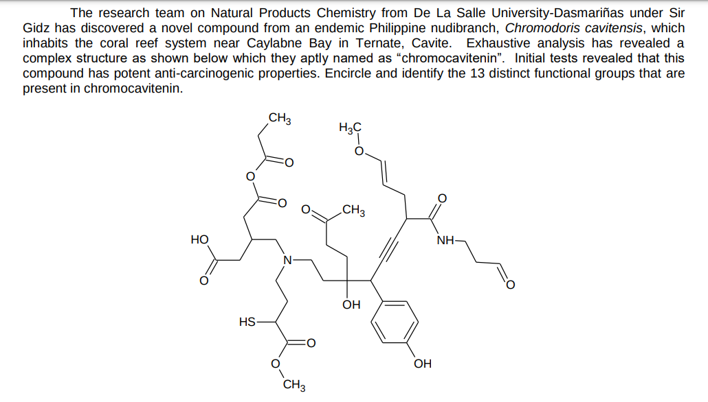 The research team on Natural Products Chemistry from De La Salle University-Dasmariñas under Sir
Gidz has discovered a novel compound from an endemic Philippine nudibranch, Chromodoris cavitensis, which
inhabits the coral reef system near Caylabne Bay in Ternate, Cavite.
complex structure as shown below which they aptly named as “chromocavitenin". Initial tests revealed that this
compound has potent anti-carcinogenic properties. Encircle and identify the 13 distinct functional groups that are
present in chromocavitenin.
Exhaustive analysis has revealed a
CH3
H3C
CH3
НО
NH-
OH
HS
OH
CH3
