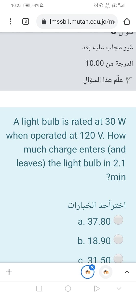 51
10:25 E 54% N
(3
Imssb1.mutah.edu.jo/m
سوال
غير مجاب عليه بعد
الدرجة من 0 10.0
علم هذا السؤال
A light bulb is rated at 30 W
when operated at 120 V. How
much charge enters (and
leaves) the light bulb in 2.1
?min
اخترأحد الخیارات
a. 37.80
b. 18.90
c. 31.50.
+
