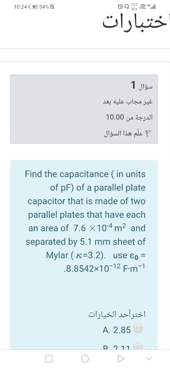 227
10:24 + 54% N
B/s
اختبارات
سؤال 1
غير مجاب عليه بعد
الدرجة من 0 10.0
علم هذا السؤال
Find the capacitance ( in units
of pF) of a parallel plate
capacitor that is made of two
parallel plates that have each
an area of 7.6 ×10-4 m² and
separated by 5.1 mm sheet of
Mylar ( K=3.2). use ɛo =
.8.8542x10-12 F:m-1
اخترأحد الخیارات
A. 2.85
R 2 11
