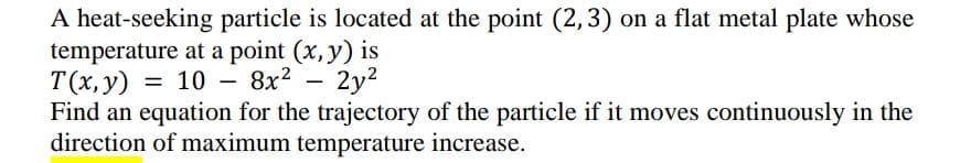 A heat-seeking particle is located at the point (2,3) on a flat metal plate whose
temperature at a point (x, y) is
T(x, y) = 10 -
Find an equation for the trajectory of the particle if it moves continuously in the
direction of maximum temperature increase.
– 8x?
– 2y2
