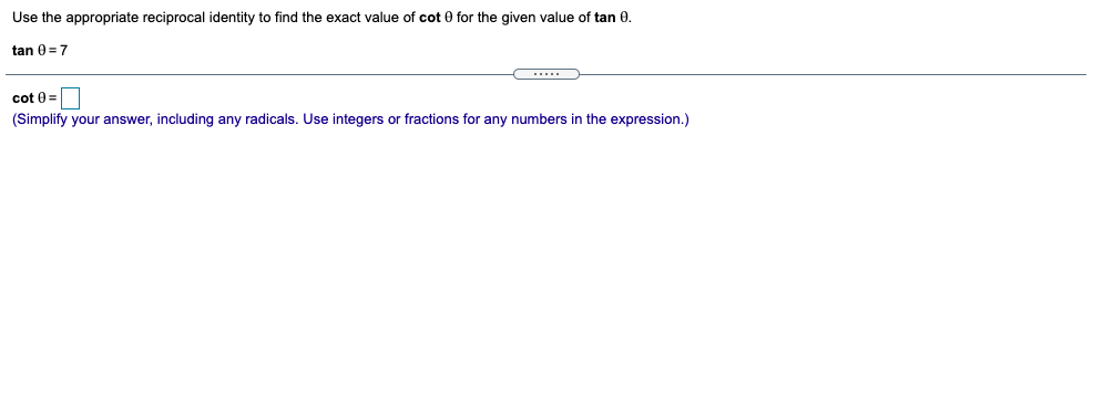 Use the appropriate reciprocal identity to find the exact value of cot 0 for the given value of tan 0.
tan 0 =7
cot 0 =
(Simplify your answer, including any radicals. Use integers or fractions for any numbers in the expression.)
